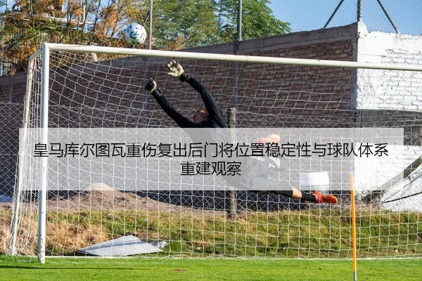 皇马库尔图瓦重伤复出后门将位置稳定性与球队体系重建观察
