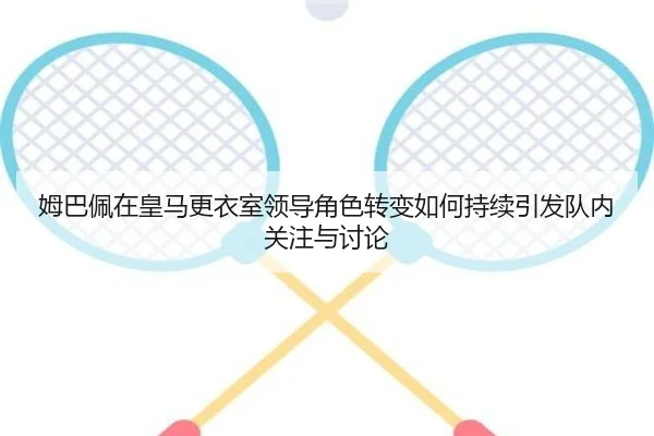 姆巴佩在皇马更衣室领导角色转变如何持续引发队内关注与讨论