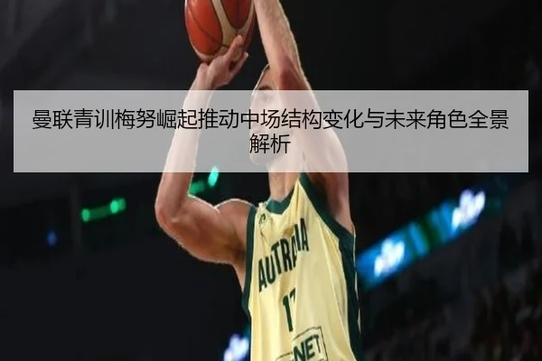 曼联青训梅努崛起推动中场结构变化与未来角色全景解析