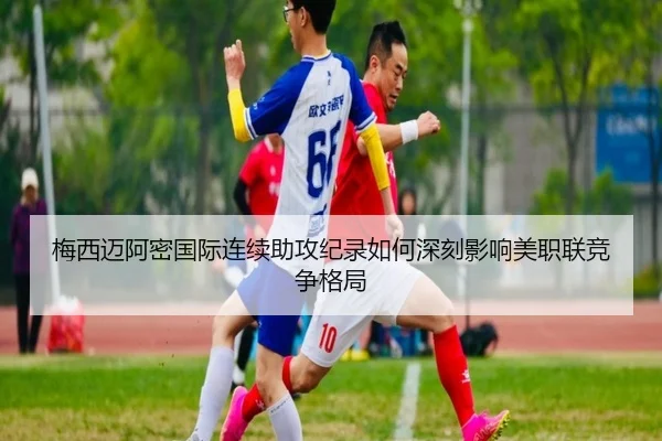 梅西迈阿密国际连续助攻纪录如何深刻影响美职联竞争格局