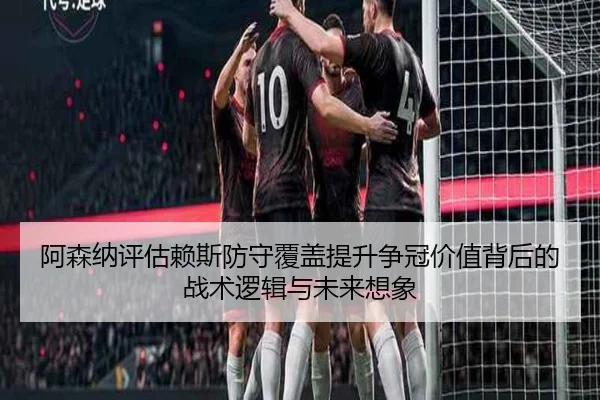 阿森纳评估赖斯防守覆盖提升争冠价值背后的战术逻辑与未来想象